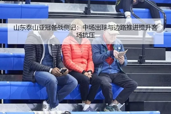 山东泰山亚冠备战侧记：中场出球与边路推进提升客场抗压